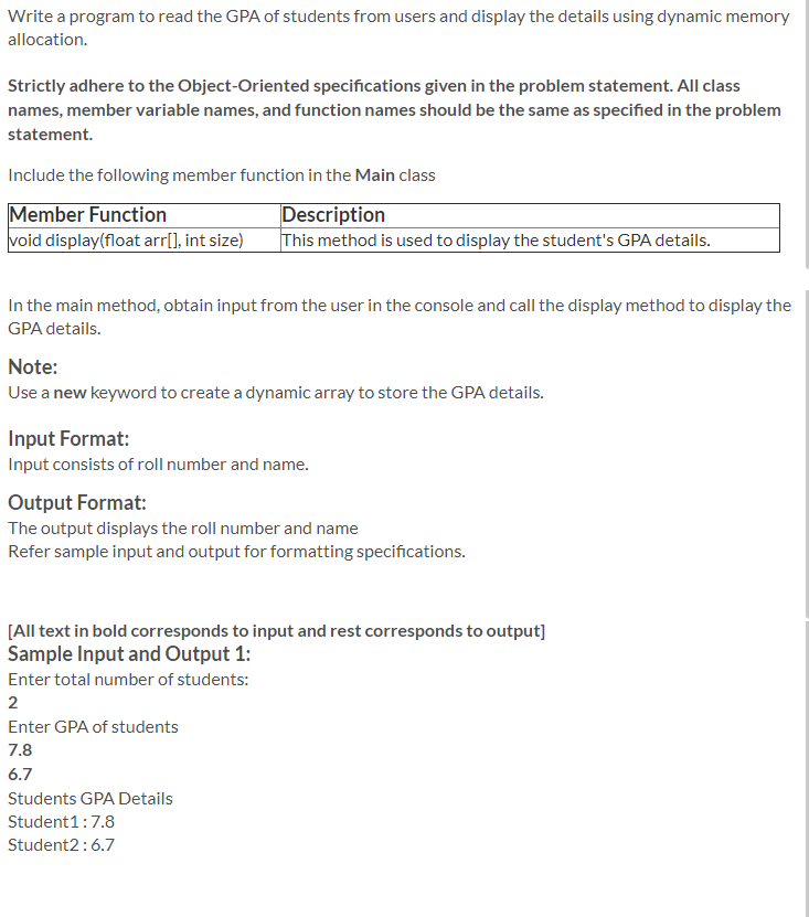 Write a program to read the GPA of students from users and display the details using dynamic memory
allocation.
Strictly adhere to the Object-Oriented specifications given in the problem statement. All class
names, member variable names, and function names should be the same as specified in the problem
statement.
Include the following member function in the Main class
Member Function
void display(float arr[], int size)
Description
This method is used to display the student's GPA details.
In the main method, obtain input from the user in the console and call the display method to display the
GPA details.
Note:
Use a new keyword to create a dynamic array to store the GPA details.
Input Format:
Input consists of roll number and name.
Output Format:
The output displays the roll number and name
Refer sample input and output for formatting specifications.
[All text in bold corresponds to input and rest corresponds to output]
Sample Input and Output 1:
Enter total number of students:
2
Enter GPA of students
7.8
6.7
Students GPA Details
Student1:7.8
Student2:6.7
