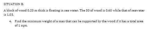 SITUATION B.
A block of wood 0.20 m thick is floating in sea water. The SG of wood is 0.65 while that of seawater
is 1.03.
4. Find the minimum weight of a man that can be supported by the wood if it has a total area
of 1 sqm.