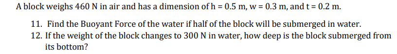 A block weighs 460 N in air and has a dimension of h = 0.5 m, w = 0.3 m, and t = 0.2 m.
11. Find the Buoyant Force of the water if half of the block will be submerged in water.
12. If the weight of the block changes to 300 N in water, how deep is the block submerged from
its bottom?