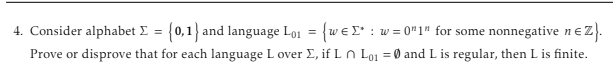 4. Consider alphabet Σ = {0,1} and language Lo₁ = {we*: w=0"1" for some nonnegative n€Z}.
Prove or disprove that for each language Lover Σ, if Ln Lo₁ = 0 and L is regular, then L is finite.