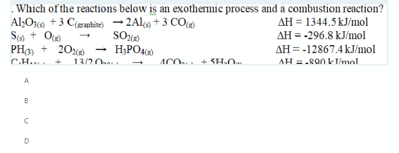 Which of the reactions below is an exothermic process and a combustion reaction?
Al>O3(s) +3 C(graphite) - 2Al) + 3 CO()
S() + O(g)
PH3) + 2022)
AH = 1344.5 kJ/mol
AH = -296.8 kJ/mol
AH= -12867.4 kJ/mol
AH = -890 k I/mol.
H;PO4(2)
13/2 Or
ACO» + 5H0..
A
D
