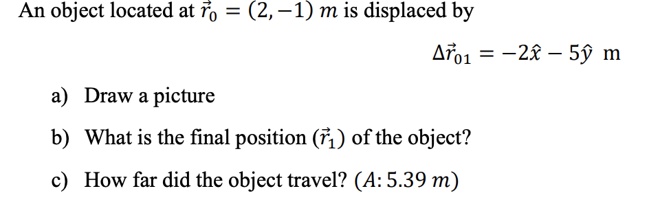 An object located at ř, = (2,–1) m is displaced by
Aro1 = -2x – 5ŷ m
a) Draw a picture
b) What is the final position (7,) of the object?
c) How far did the object travel? (A: 5.39 m)
