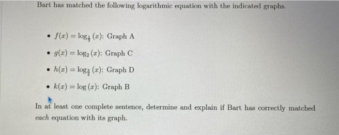 Bart has matched the following logarithmic equation with the indicated graphs.
• f(x) = log (r): Graph A
• g(x) = log₂ (x): Graph C
• h(x) = logą (z): Graph D
k(x) = log (z): Graph B
In at least one complete sentence, determine and explain if Bart has correctly matched
each equation with its graph.