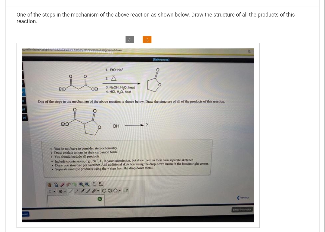 One of the steps in the mechanism of the above reaction as shown below. Draw the structure of all the products of this
reaction.
com/mm/takeAssignCourt Rotivity.do?locator assignment-take
1
pt
ment
Eto
O
Eto
O
3. NaOH, H₂O, heat
4. HCI, H₂O, heat
One of the steps in the mechanism of the above reaction is shown below. Draw the structure of all of the products of this reaction.
O
OEt
O
1. Eto Na
2 Å
OH
You do not have to consider stereochemistry.
• Draw enolate anions in their carbanion form.
. You should include all products.
Ôno P
Ć
[References)
. Include counter-ions, e.g., Na, I, in your submission, but draw them in their own separate sketcher.
. Draw one structure per sketcher. Add additional sketchers using the drop-down menu in the bottom right corner.
. Separate multiple products using the + sign from the drop-down menu.
///-000- IF
Previous
Email Instructor