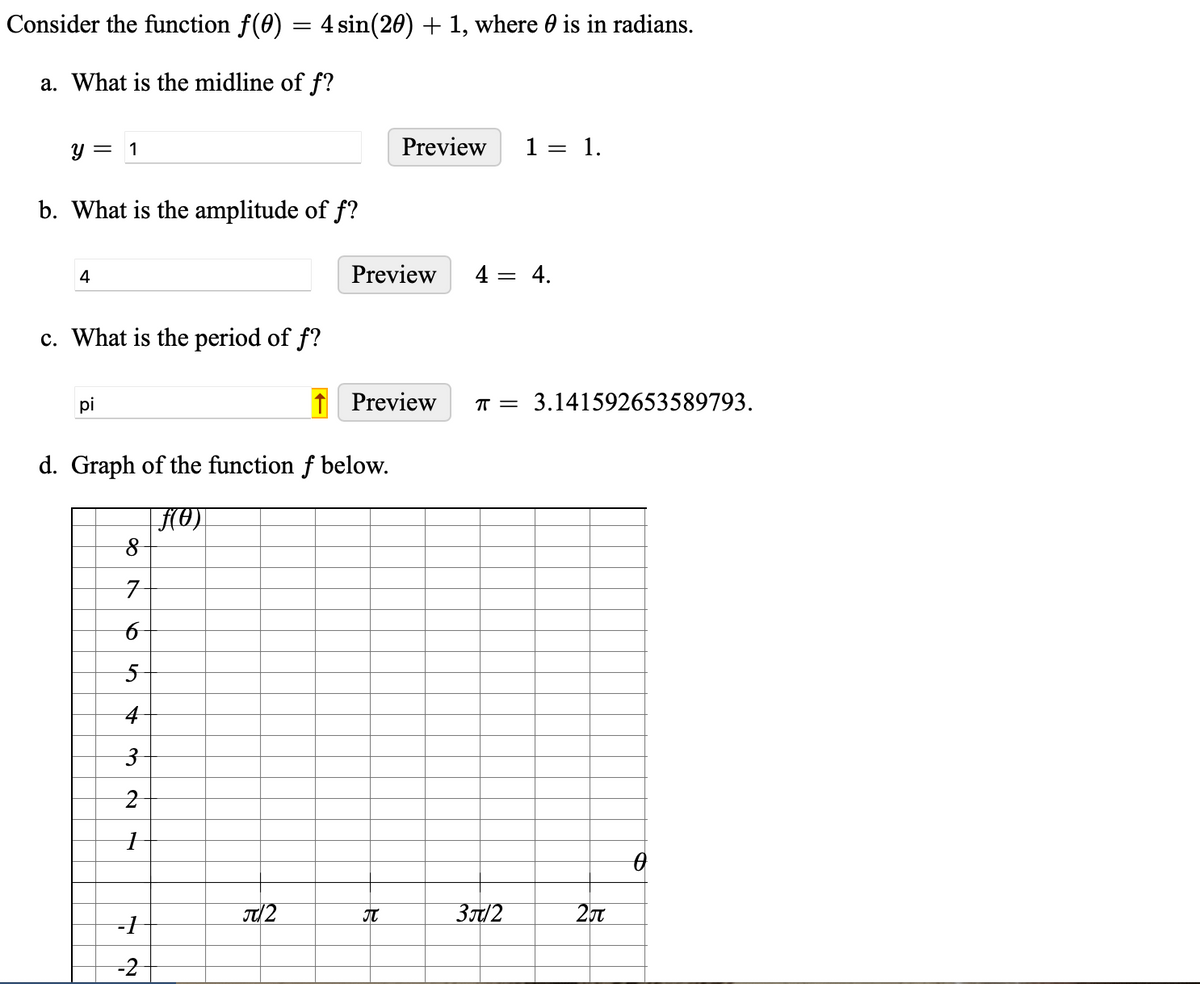 Consider the function f(0)
a. What is the midline of f?
y = 1
b. What is the amplitude of f?
4
c. What is the period of f?
pi
=
4 sin(20) + 1, where is in radians.
8
7
6
5
4
3
2
1
-1
-2
d. Graph of the function f below.
F(0)
π/2
Preview
Preview 1 = 1.
Preview
R
4 = 4.
π = 3.141592653589793.
3/2
2π
0