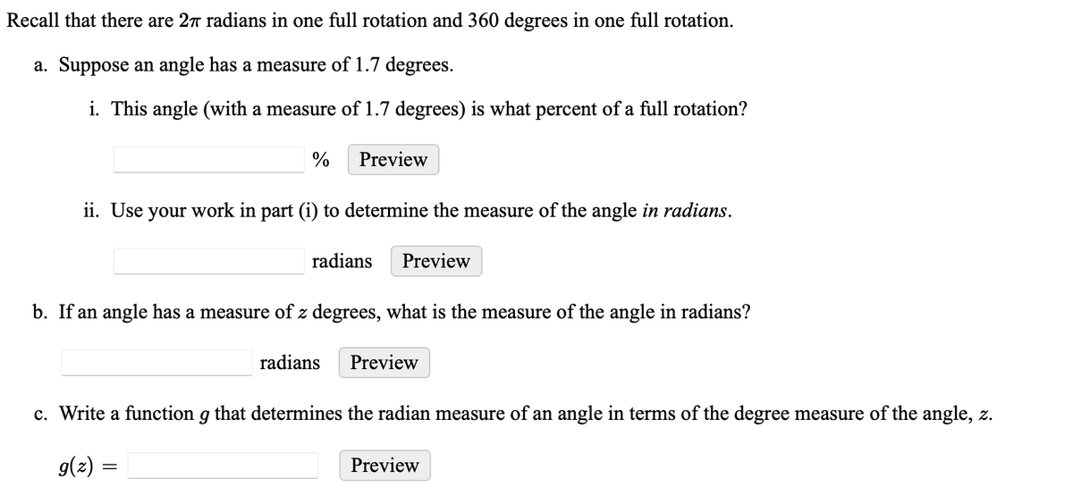 Recall that there are 2 radians in one full rotation and 360 degrees in one full rotation.
a. Suppose an angle has a measure of 1.7 degrees.
i. This angle (with a measure of 1.7 degrees) is what percent of a full rotation?
%
Preview
ii. Use your work in part (i) to determine the measure of the angle in radians.
radians Preview
b. If an angle has a measure of z degrees, what is the measure of the angle in radians?
radians Preview
c. Write a function g that determines the radian measure of an angle in terms of the degree measure of the angle, z.
g(z) =
Preview