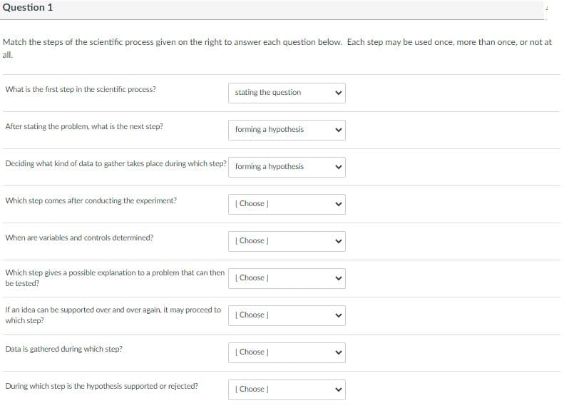 Question 1
Match the steps of the scientific process given on the right to answer each question below. Each step may be used once, more than once, or not at
all.
What is the first step in the scientific process?
stating the question
After stating the problem, what is the next step?
forming a hypothesis
Deciding what kind of data to gather takes place during which step? forming a hypothesis
Which step comes after conducting the experiment?
[ Choose
When are variables and controls determined?
|Choose J
Which step gives a possible explanation to a problem that can then
be tested?
[ Choose J
If an idea can be supported over and over again, it may proceed to
which step?
| Choose )
Data is gathered during which step?
[ Choose J
During which step is the hypothesis supported or rejected?
| Choose J
>
>
>
>
>
>
>
>
