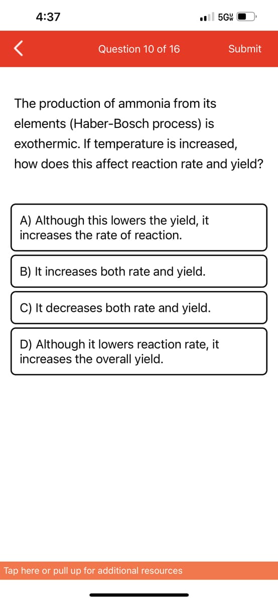 4:37
Question 10 of 16
A) Although this lowers the yield, it
increases the rate of reaction.
The production of ammonia from its
elements (Haber-Bosch process) is
exothermic. If temperature is increased,
how does this affect reaction rate and yield?
B) It increases both rate and yield.
C) It decreases both rate and yield.
5GW
D) Although it lowers reaction rate, it
increases the overall yield.
Tap here or pull up for additional resources
Submit