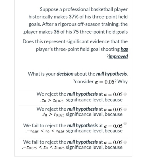 Suppose a professional basketball player
historically makes 37% of his three-point field
goals. After a rigorous off-season training, the
-player makes 36 of his 75 three-point field goals
Does this represent significant evidence that the
player's three-point field goal shooting has
?improved
What is your decision about the null hypothesis,
?consider a = 0.05? Why
We reject the null hypothesis at a = 0.05
. Zo > z0.025 significance level, because
We reject the null hypothesis at a = 0.05
to > to.025 significance level, because
We fail to reject the null hypothesis at a = 0.05
.-Z0.05 < z0 < z0.05 significance level, because
We fail to reject the null hypothesis at a = 0.05
--Z0.025 < zo < z0.025 significance level, because
