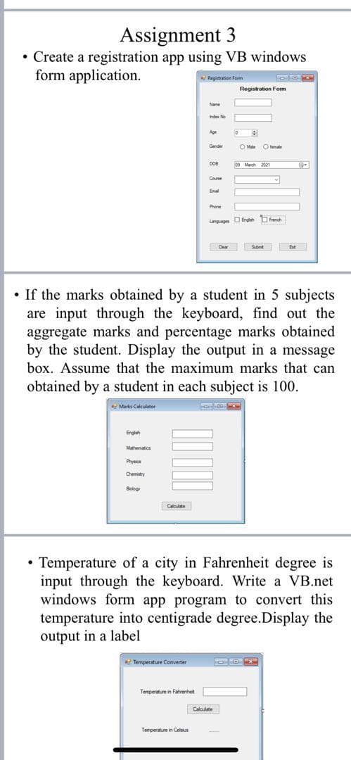 Assignment 3
• Create a registration app using VB windows
form application.
Registration Form
Registration Form
Nae
nde e
Age
Gender
O Male
female
DOB
09 March 2021
Coune
Enal
Phone
Langages DEnglah French
Cnar
Subnt
• If the marks obtained by a student in 5 subjects
are input through the keyboard, find out the
aggregate marks and percentage marks obtained
by the student. Display the output in a message
box. Assume that the maximum marks that can
obtained by a student in each subject is 100.
Marks Calculator
Englah
Mathematios
Physics
Chemistry
Bology
Caloulate
• Temperature of a city in Fahrenheit degree is
input through the keyboard. Write a VB.net
windows form app program to convert this
temperature into centigrade degree.Display the
output in a label
Temperature Converter
Temperature in Fahrenhet
Calculate
Temperature in Celsius
