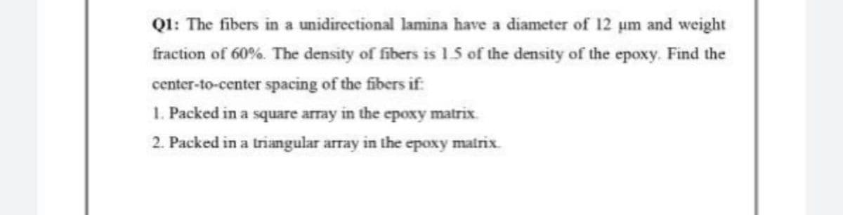 Q1: The fibers in a unidirectional lamina have a diameter of 12 um and weight
fraction of 60%. The density of fibers is 1.5 of the density of the epoxy. Find the
center-to-center spacing of the fibers if:
1. Packed in a square array in the epoxy matrix.
2. Packed in a triangular array in the epoxy matrix.