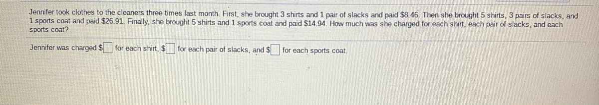 Jennifer took clothes to the cleaners three times last month. First, she brought 3 shirts and 1 pair of slacks and paid $8.46. Then she brought 5 shirts, 3 pairs of slacks, and
1 sports coat and paid $26.91. Finally, she brought 5 shirts and 1 sports coat and paid $14.94. How much was she charged for each shirt, each pair of slacks, and each
sports coat?
Jennifer was charged $
for each shirt. $
for each pair of slacks, and $
for each sports coat.
