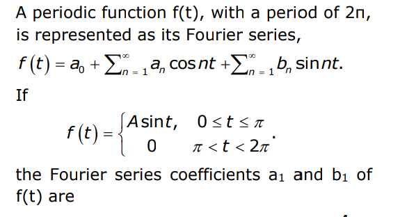 A periodic function f(t), with a period of 2n,
is represented as its Fourier series,
f (t) = a, +E,a, cos nt +£n -1
Eob, sinnt.
If
F (e) = {Ast
f (t)
Asint, 0st < n
n <t < 2n°
the Fourier series coefficients a1 and bị of
f(t) are
