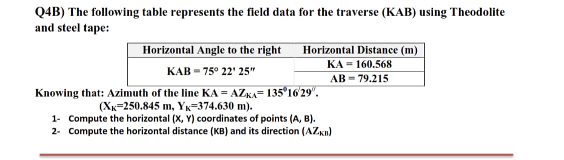 Q4B) The following table represents the field data for the traverse (KAB) using Theodolite
and steel tape:
Horizontal Angle to the right
Horizontal Distance (m)
KA = 160.568
KAB = 75° 22' 25"
AB = 79.215
Knowing that: Azimuth of the line KA = AZKA= 135°16'29".
(Xx=250.845 m, Yk=374.630 m).
1- Compute the horizontal (x, Y) coordinates of points (A, B).
2- Compute the horizontal distance (KB) and its direction (AZKB)
