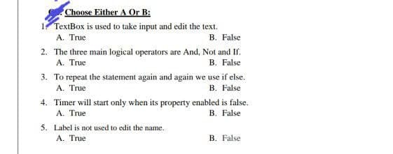 Choose Either A Or B:
1. TextBox is used to take input and edit the text.
A. True
B. False
2. The three main logical operators are And, Not and If.
A. True
B. False
3. To repeat the statement again and again we use if else.
A. True
B. False
4. Timer will start only when its property enabled is false.
A. True
B. False
5. Label is not used to edit the name.
A. True
B. False