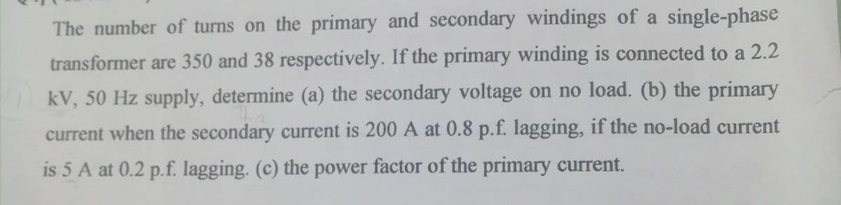 The number of turns on the primary and secondary windings of a single-phase
transformer are 350 and 38 respectively. If the primary winding is connected to a 2.2
kV, 50 Hz supply, determine (a) the secondary voltage on no load. (b) the primary
current when the secondary current is 200 A at 0.8 p.f. lagging, if the no-load current
is 5 A at 0.2 p.f. lagging. (c) the power factor of the primary current.