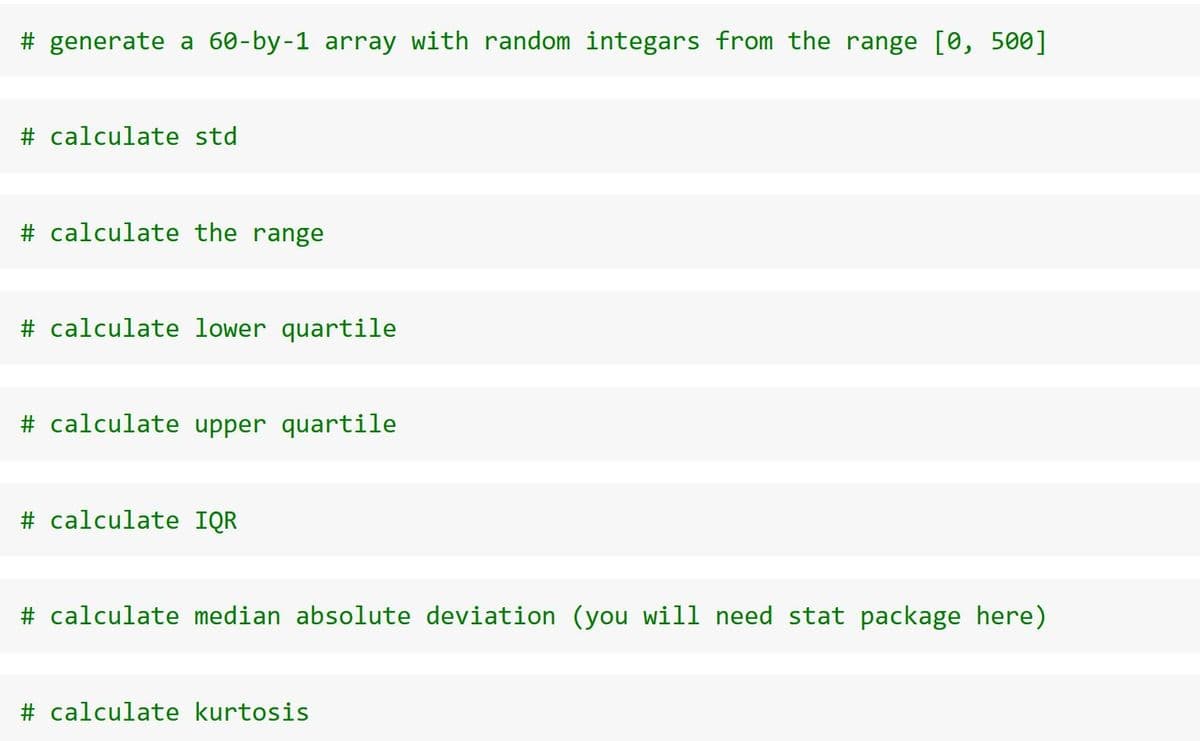 # generate a 60-by-1 array with random integars from the range [0, 500]
# calculate std
# calculate the range
# calculate lower quartile
# calculate upper quartile
# calculate IQR
# calculate median absolute deviation (you will need stat package here)
# calculate kurtosis