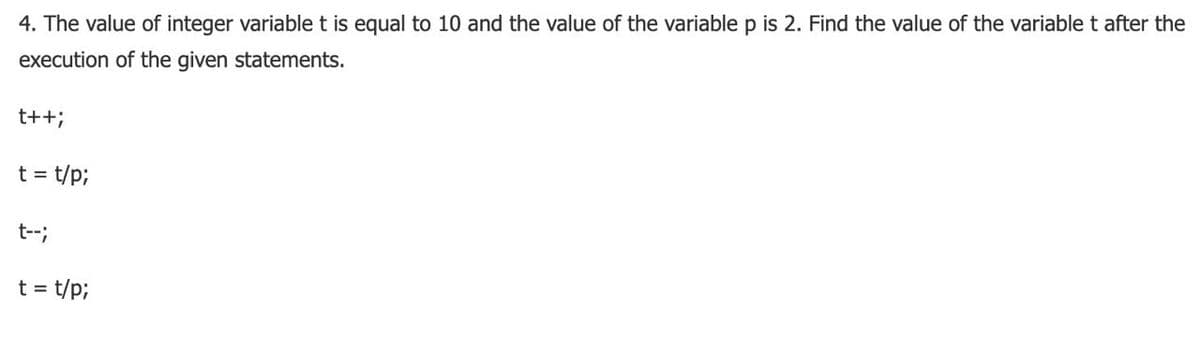 4. The value of integer variable t is equal to 10 and the value of the variable p is 2. Find the value of the variable t after the
execution of the given statements.
t++;
t = t/p3;
t--;
t =
t/p;
