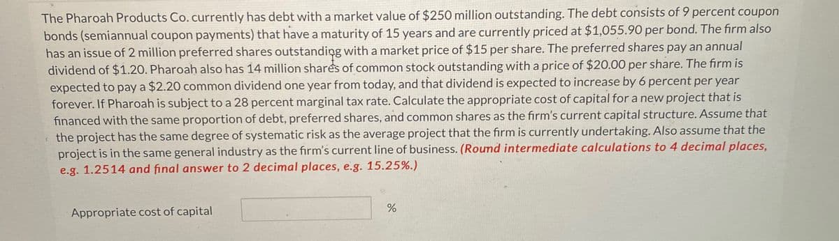 The Pharoah Products Co. currently has debt with a market value of $250 million outstanding. The debt consists of 9 percent coupon
bonds (semiannual coupon payments) that have a maturity of 15 years and are currently priced at $1,055.90 per bond. The firm also
has an issue of 2 million preferred shares outstanding with a market price of $15 per share. The preferred shares pay an annual
dividend of $1.20. Pharoah also has 14 million shares of common stock outstanding with a price of $20.00 per share. The firm is
expected to pay a $2.20 common dividend one year from today, and that dividend is expected to increase by 6 percent per year
forever. If Pharoah is subject to a 28 percent marginal tax rate. Calculate the appropriate cost of capital for a new project that is
financed with the same proportion of debt, preferred shares, and common shares as the firm's current capital structure. Assume that
the project has the same degree of systematic risk as the average project that the firm is currently undertaking. Also assume that the
project is in the same general industry as the firm's current line of business. (Round intermediate calculations to 4 decimal places,
e.g. 1.2514 and final answer to 2 decimal places, e.g. 15.25%.)
Appropriate cost of capital
%