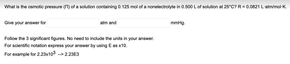 What is the osmotic pressure (N) of a solution containing 0.125 mol of a nonelectrolyte in 0.500 L of solution at 25°C? R = 0.0821 L·atm/mol·K.
Give your answer for
atm and
mmHg.
Follow the 3 significant figures. No need to include the units in your answer.
For scientific notation express your answer by using E as x10.
For example for 2.23x103 --> 2.23E3
