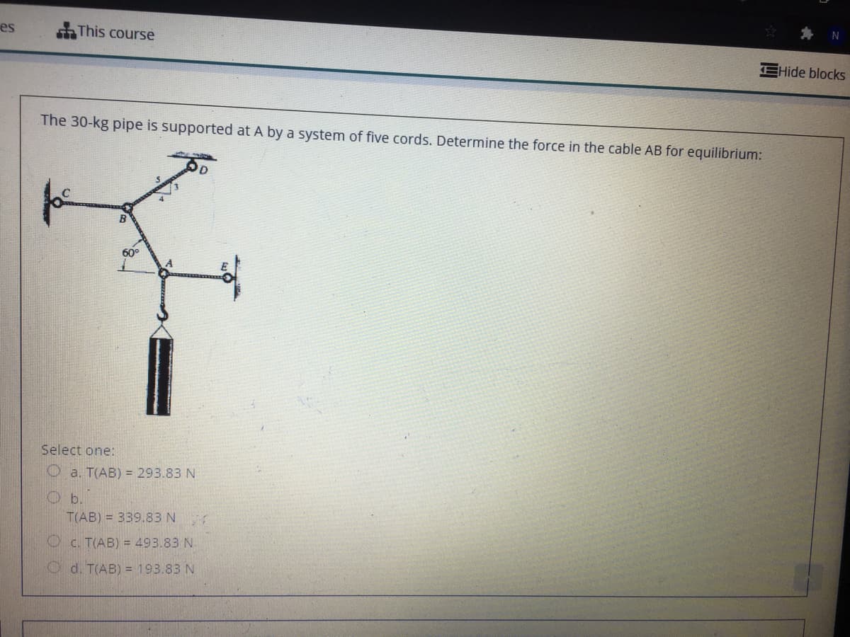 es
SThis course
EHide blocks
The 30-kg pipe is supported at A by a system of five cords. Determine the force in the cable AB for equilibrium:
B
60°
Select one:
O a. T(AB) = 293.83 N
T(AB) = 339.83 N
O c. T(AB) = 493.83 N.
O d. T(AB) = 193.83 N
