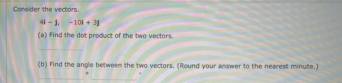 Consider the vectors.
4i – j,
- 10i + 3j
(a) Find the dot product of the two vectors.
(b) Find the angle between the two vectors. (Round your answer to the nearest minute.)

