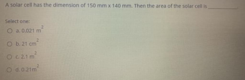 A solar cell has the dimension of 150 mm x 140 mm. Then the area of the solar cell is
Select one:
O a. 0.021 m
O b. 21 cm
O c2.1 m
O d.0.21m
