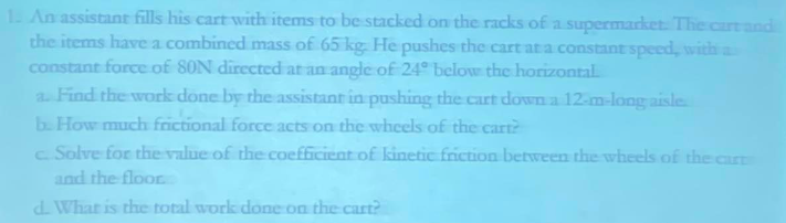 1. An assistant fills his cart with items to be stacked on the racks of a supermarket. The cart and
the items have a combined mass of 65 kg. He pushes the cart at a constant speed, with a
constant force of 80N directed at an angle of 24° below the horizontal.
a. Find the work done by the assistant in pushing the cart down a 12-m-long aisle
b. How much frictional force acts on the wheels of the cart?
c. Solve for the value of the coefficient of kinetic friction between the wheels of the cart
and the floor
d. What is the total work done on the cart?