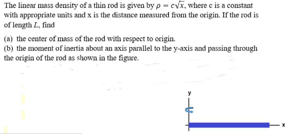 The linear mass density of a thin rod is given by p = cVx, where c is a constant
with appropriate units and x is the distance measured from the origin. If the rod is
of length L, find
(a) the center of mass of the rod with respect to origin.
(b) the moment of inertia about an axis parallel to the y-axis and passing through
the origin of the rod as shown in the figure.
y
