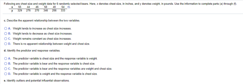 Following are chest size and weight data for 6 randomly selected bears. Here, x denotes chest size, in inches, and y denotes weight, in pounds. Use the information to complete parts (a) through (f).
55
329
54 O
40
256
333
44
46
58
346
y
276
270
c. Describe the apparent relationship between the two variables.
O A. Weight tends to increase as chest size increases.
O B. Weight tends to decrease as chest size increases.
O. Weight remains constant as chest size increases.
OD. There is no apparent relationship between weight and chest size.
d. Identify the predictor and response variables.
O A. The predictor variable is chest size and the response variable is weight.
OB. The predictor variable is bear and the response variable is chest size.
OC. The predictor variable is bear and the response variables are weight and chest size.
OD. The predictor variable is weight and the response variable is chest size.
e. Identify outliers and potential influential observations.
