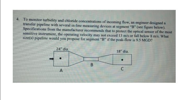 4. To monitor turbidity and chloride concentrations of incoming flow, an engineer designed a
transfer pipeline with several in-line measuring devices at segment "“B" (see figure below).
Specifications from the manufacturer recommends that to protect the optical sensor of the most
sensitive instrument, the operating velocity may not exceed 13 m/s or fall below 8 m/s. What
size(s) pipeline would you propose for segment “B" if the peak-flow is 9.5 MGD?
24" dia.
18" dia.
C
