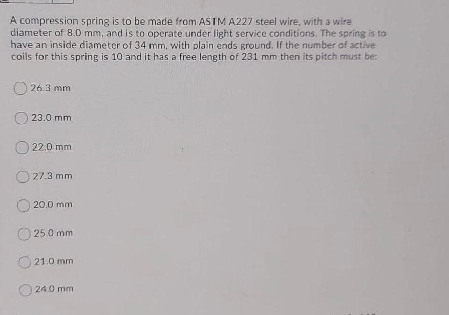 A compression spring is to be made from ASTM A227 steel wire, with a wire
diameter of 8.0 mm, and is to operate under light service conditions. The spring is to
have an inside diameter of 34 mm, with plain ends ground. If the number of active
coils for this spring is 10 and it has a free length of 231 mm then its pitch must be:
26.3 mm
23.0 mm
22.0 mm
27.3 mm
20.0 mm
25.0 mm
21.0 mm
24.0 mm
