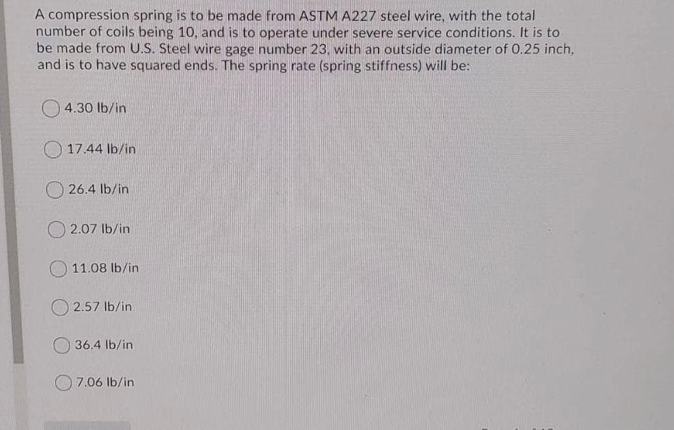 A compression spring is to be made from ASTM A227 steel wire, with the total
number of coils being 10, and is to operate under severe service conditions. It is to
be made from U.S. Steel wire gage number 23, with an outside diameter of 0.25 inch,
and is to have squared ends. The spring rate (spring stiffness) will be:
4.30 lb/in
O 17.44 lb/in
26.4 lb/in
2.07 lb/in
11.08 lb/in
2.57 lb/in
36.4 Ib/in
7.06 lb/in

