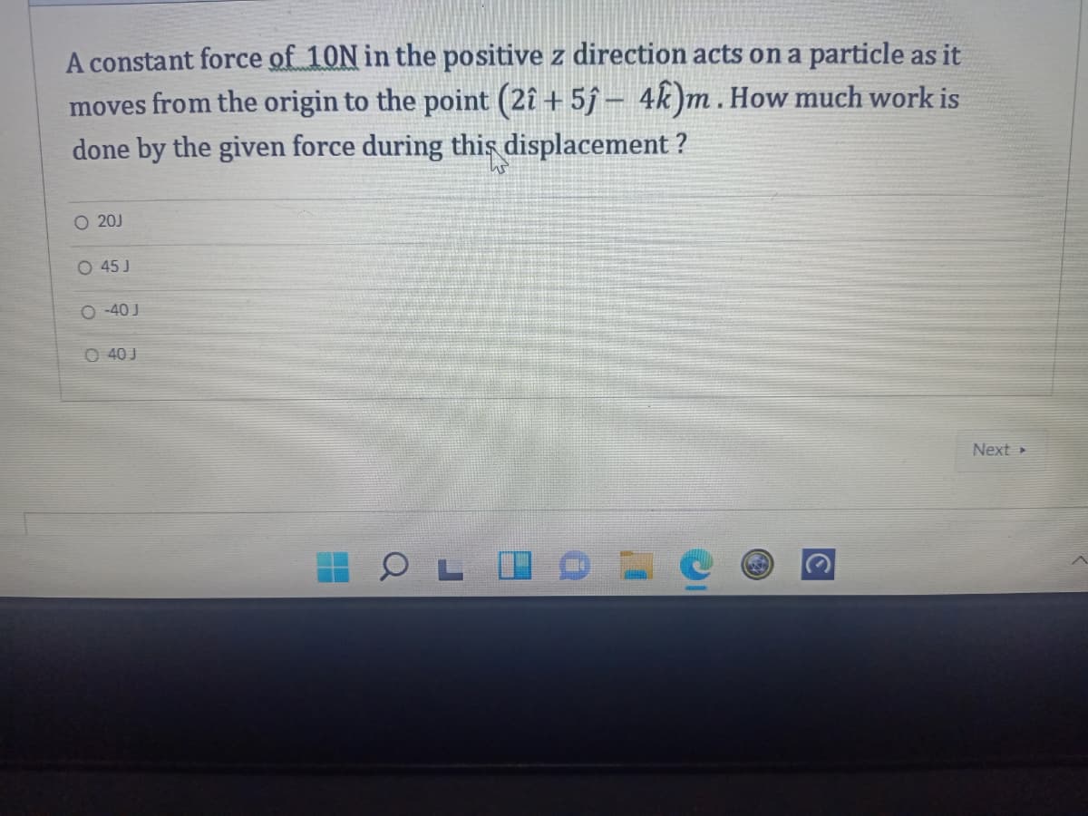 A constant force of 10N in the positive z direction acts on a particle as it
moves from the origin to the point (2î + 5j – 4k)m. How much work is
done by the given force during this displacement ?
O 20J
O 45 J
O -40 J
O 40 J
Next
