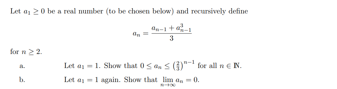 Let a₁0 be a real number (to be chosen below) and recursively define
an-1 + an-1
3
for n ≥ 2.
a.
b.
Let a1 =
Let a1 =
an
n-1
1. Show that 0 ≤ an ≤ (²)"−¹ for all n € N.
1 again. Show that lim an = 0.
n→∞