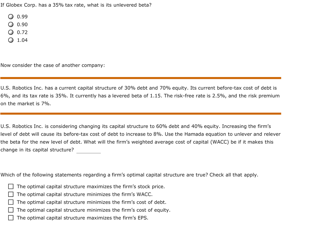 If Globex Corp. has a 35% tax rate, what is its unlevered beta?
0.99
0.90
0.72
1.04
Now consider the case of another company:
U.S. Robotics Inc. has a current capital structure of 30% debt and 70% equity. Its current before-tax cost of debt is
6%, and its tax rate is 35%. It currently has a levered beta of 1.15. The risk-free rate is 2.5%, and the risk premium
on the market is 7%.
U.S. Robotics Inc. is considering changing its capital structure to 60% debt and 40% equity. Increasing the firm's
level of debt will cause its before-tax cost of debt to increase to 8%. Use the Hamada equation to unlever and relever
the beta for the new level of debt. What will the firm's weighted average cost of capital (WACC) be if it makes this
change in its capital structure?
Which of the following statements regarding a firm's optimal capital structure are true? Check all that apply.
The optimal capital structure maximizes the firm's stock price.
The optimal capital structure minimizes the firm's WACC.
The optimal capital structure minimizes the firm's cost of debt.
The optimal capital structure minimizes the firm's cost of equity.
The optimal capital structure maximizes the firm's EPS.
