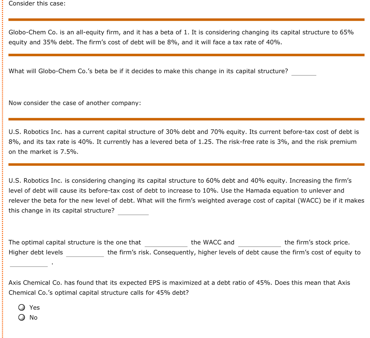 Consider this case:
Globo-Chem Co. is an all-equity firm, and it has a beta of 1. It is considering changing its capital structure to 65%
equity and 35% debt. The firm's cost of debt will be 8%, and it will face a tax rate of 40%.
What will Globo-Chem Co.'s beta be if it decides to make this change in its capital structure?
Now consider the case of another company:
U.S. Robotics Inc. has a current capital structure of 30% debt and 70% equity. Its current before-tax cost of debt is
8%, and its tax rate is 40%. It currently has a levered beta of 1.25. The risk-free rate is 3%, and the risk premium
on the market is 7.5%.
U.S. Robotics Inc. is considering changing its capital structure to 60% debt and 40% equity. Increasing the firm's
level of debt will cause its before-tax cost of debt to increase to 10%. Use the Hamada equation to unlever and
relever the beta for the new level of debt. What will the firm's weighted average cost of capital (WACC) be if it makes
this change in its capital structure?
The optimal capital structure is the one that
the WACC and
the firm's stock price.
Higher debt levels
the firm's risk. Consequently, higher levels of debt cause the firm's cost of equity to
Axis Chemical Co. has found that its expected EPS is maximized at a debt ratio of 45%. Does this mean that Axis
Chemical Co.'s optimal capital structure calls for 45% debt?
O Yes
O No
