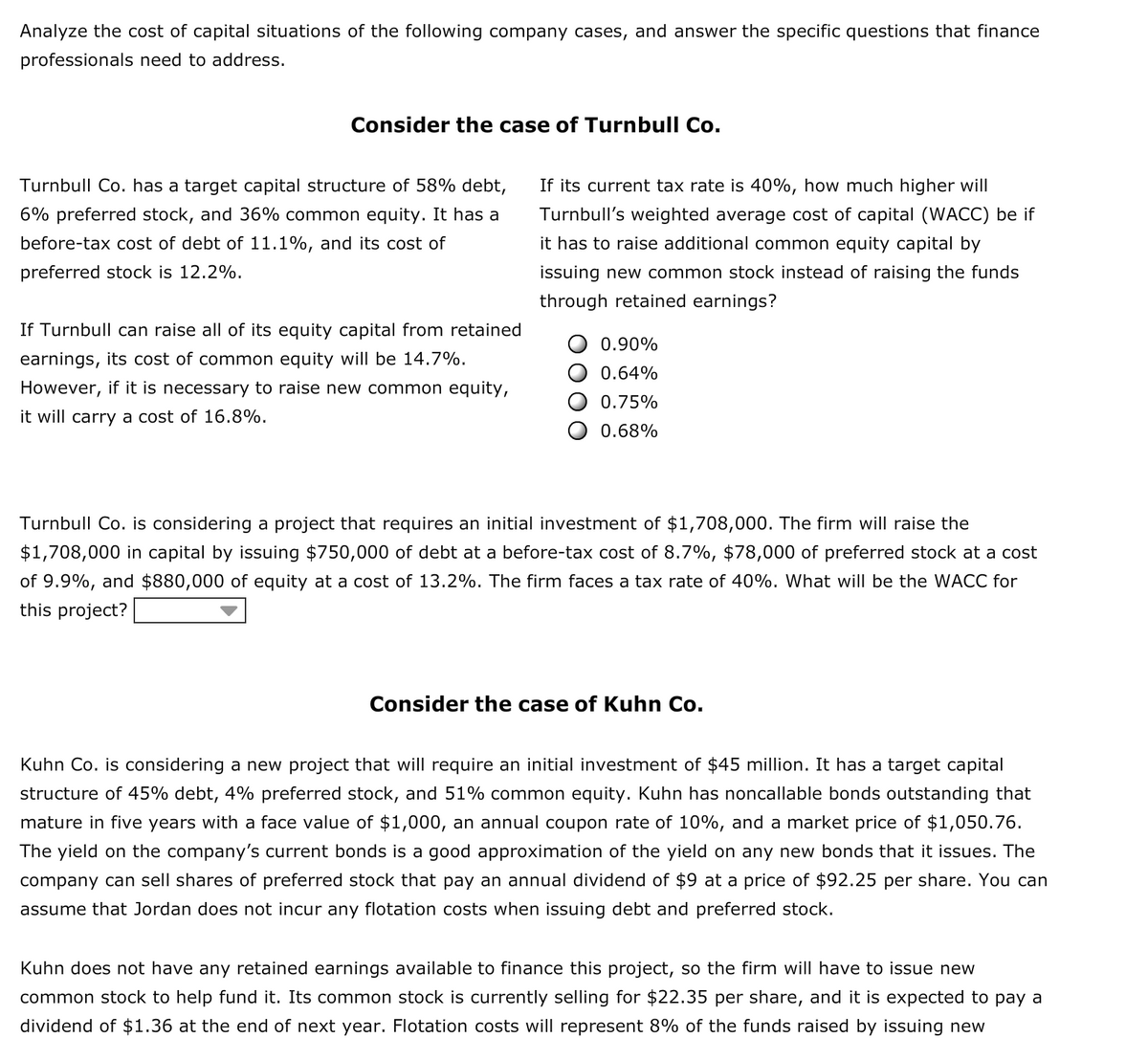 Analyze the cost of capital situations of the following company cases, and answer the specific questions that finance
professionals need to address.
Consider the case of Turnbull Co.
Turnbull Co. has a target capital structure of 58% debt,
If its current tax rate is 40%, how much higher will
6% preferred stock, and 36% common equity. It has a
Turnbull's weighted average cost of capital (WACC) be if
before-tax cost of debt of 11.1%, and its cost of
it has to raise additional common equity capital by
preferred stock is 12.2%.
issuing new common stock instead of raising the funds
through retained earnings?
If Turnbull can raise all of its equity capital from retained
0.90%
earnings, its cost of common equity will be 14.7%.
0.64%
However, if it is necessary to raise new common equity,
0.75%
it will carry a cost of 16.8%.
0.68%
Turnbull Co. is considering a project that requires an initial investment of $1,708,000. The firm will raise the
$1,708,000 in capital by issuing $750,000 of debt at a before-tax cost of 8.7%, $78,000 of preferred stock at a cost
of 9.9%, and $880,000 of equity at a cost of 13.2%. The firm faces a tax rate of 40%. What will be the WACC for
this project?
Consider the case of Kuhn Co.
Kuhn Co. is considering a new project that will require an initial investment of $45 million. It has a target capital
structure of 45% debt, 4% preferred stock, and 51% common equity. Kuhn has noncallable bonds outstanding that
mature in five years with a face value of $1,000, an annual coupon rate of 10%, and a market price of $1,050.76.
The yield on the company's current bonds is a good approximation of the yield on any new bonds that it issues. The
company can sell shares of preferred stock that pay an annual dividend of $9 at a price of $92.25 per share. You can
assume that Jordan does not incur any flotation costs when issuing debt and preferred stock.
Kuhn does not have any retained earnings available to finance this project, so the firm will have to issue new
common stock to help fund it. Its common stock is currently selling for $22.35 per share, and it is expected to pay a
dividend of $1.36 at the end of next year. Flotation costs will represent 8% of the funds raised by issuing new
