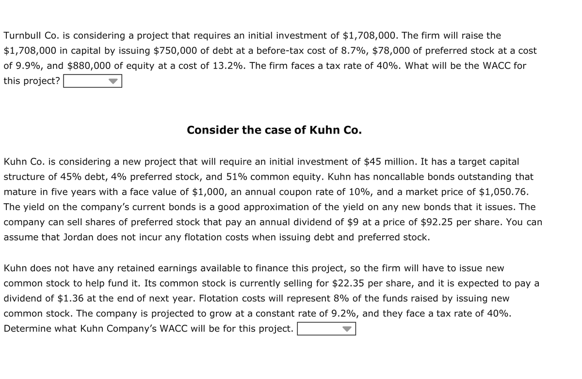 Turnbull Co. is considering a project that requires an initial investment of $1,708,000. The firm will raise the
$1,708,000 in capital by issuing $750,000 of debt at a before-tax cost of 8.7%, $78,000 of preferred stock at a cost
of 9.9%, and $880,000 of equity at a cost of 13.2%. The firm faces a tax rate of 40%. What will be the WACC for
this project?
Consider the case of Kuhn Co.
Kuhn Co. is considering a new project that will require an initial investment of $45 million. It has a target capital
structure of 45% debt, 4% preferred stock, and 51% common equity. Kuhn has noncallable bonds outstanding that
mature in five years with a face value of $1,000, an annual coupon rate of 10%, and a market price of $1,050.76.
The yield on the company's current bonds is a good approximation of the yield on any new bonds that it issues. The
company can sell shares of preferred stock that pay an annual dividend of $9 at a price of $92.25 per share. You can
assume that Jordan does not incur any flotation costs when issuing debt and preferred stock.
Kuhn does not have any retained earnings available to finance this project, so the firm will have to issue new
common stock to help fund it. Its common stock is currently selling for $22.35 per share, and it is expected to pay a
dividend of $1.36 at the end of next year. Flotation costs will represent 8% of the funds raised by issuing new
common stock. The company is projected to grow at a constant rate of 9.2%, and they face a tax rate of 40%.
Determine what Kuhn Company's WACC will be for this project.
