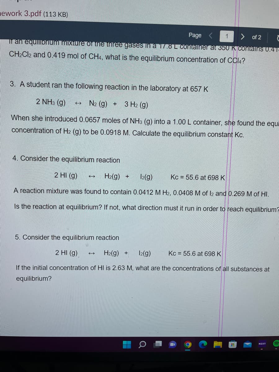 ework 3.pdf (113 KB)
Page <
1
> of 2
If an equilibrium mixture of the three gases in a 17.8 L container at 350 K contains 0.41-
CH₂Cl2 and 0.419 mol of CH4, what is the equilibrium concentration of CCl4?
3. A student ran the following reaction in the laboratory at 657 K
2 NH3(g) → N₂ (g) + 3 H₂ (g)
When she introduced 0.0657 moles of NH3 (g) into a 1.00 L container, she found the equi
concentration of H2 (g) to be 0.0918 M. Calculate the equilibrium constant Kc.
4. Consider the equilibrium reaction
2 HI (g) →→→→→→
H₂(g) + 12(g)
Kc = 55.6 at 698 K
A reaction mixture was found to contain 0.0412 M H2, 0.0408 M of 12 and 0.269 M of HI.
Is the reaction at equilibrium? If not, what direction must it run in order to reach equilibrium?
5. Consider the equilibrium reaction
2 HI (g)
H₂(g) + 12(g)
Kc = 55.6 at 698 K
If the initial concentration of HI is 2.63 M, what are the concentrations of all substances at
equilibrium?
H
Q
NZXT