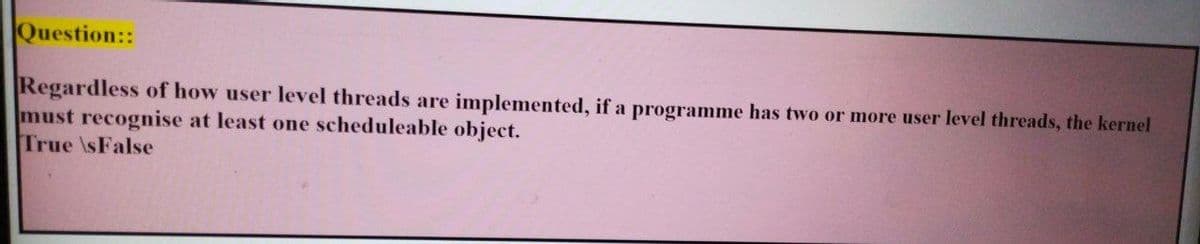 Question::
Regardless of how user level threads are implemented, if a programme has two or more user level threads, the kernel
must recognise at least one scheduleable object.
True \sFalse
