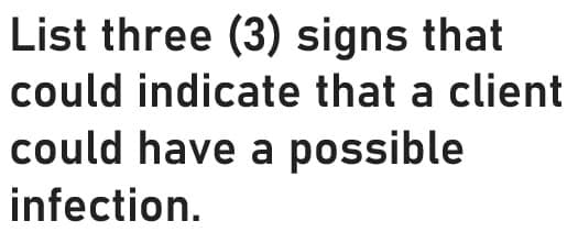 List three (3) signs that
could indicate that a client
could have a possible
infection.