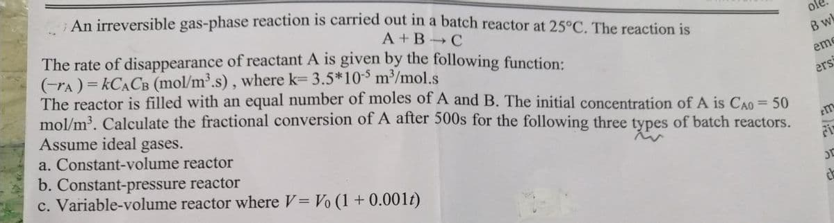 An irreversible gas-phase reaction is carried out in a batch reactor at 25°C. The reaction is
A+B C
The rate of disappearance of reactant A is given by the following function:
(-A) =KCACB (mol/m³.s), where k= 3.5*10-5 m³/mol.s
The reactor is filled with an equal number of moles of A and B. The initial concentration of A is CAO = 50
mol/m³. Calculate the fractional conversion of A after 500s for the following three types of batch reactors.
Assume ideal gases.
a. Constant-volume reactor
b. Constant-pressure reactor
c. Variable-volume reactor where V = Vo (1 + 0.001t)
ole
B wk
eme
ers
m
JE