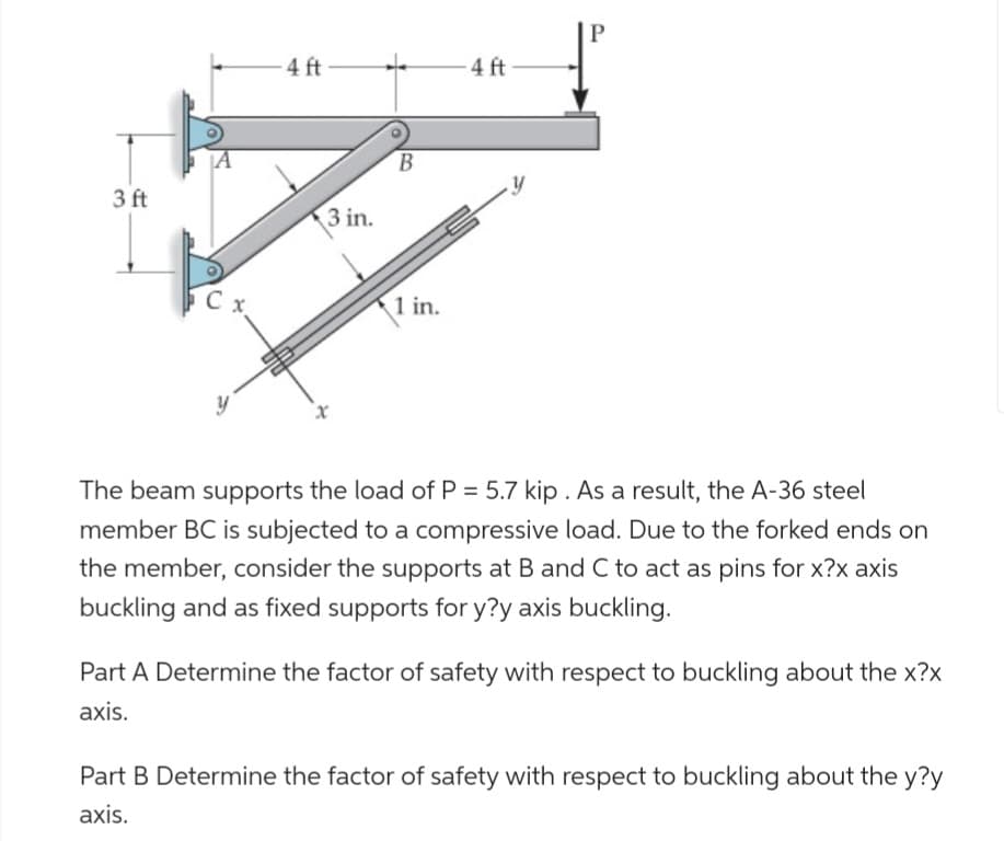 3 ft
4 ft
3 in.
B
1 in.
-4 ft
The beam supports the load of P = 5.7 kip. As a result, the A-36 steel
member BC is subjected to a compressive load. Due to the forked ends on
the member, consider the supports at B and C to act as pins for x?x axis
buckling and as fixed supports for y?y axis buckling.
Part A Determine the factor of safety with respect to buckling about the x?x
axis.
Part B Determine the factor of safety with respect to buckling about the y?y
axis.
