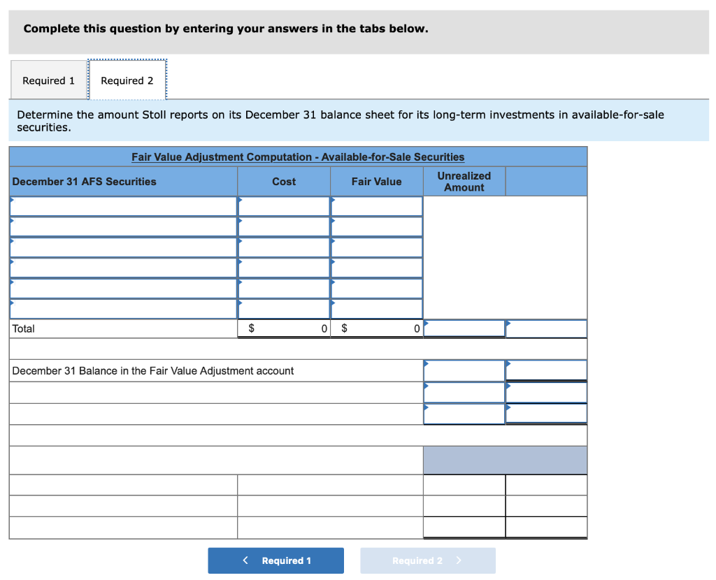 Complete this question by entering your answers in the tabs below.
Required 1 Required 2
Determine the amount Stoll reports on its December 31 balance sheet for its long-term investments in available-for-sale
securities.
Fair Value Adjustment Computation - Available-for-Sale Securities
Cost
Fair Value
December 31 AFS Securities
Total
$
December 31 Balance in the Fair Value Adjustment account
< Required 1
0 $
0
Unrealized
Amount
Required 2