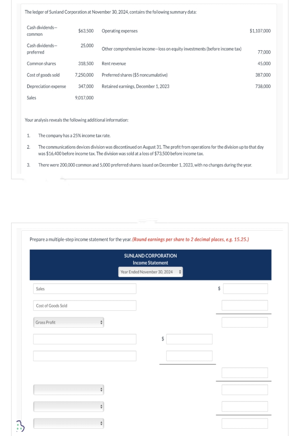 :3
The ledger of Sunland Corporation at November 30, 2024, contains the following summary data:
Cash dividends-
common
Cash dividends-
preferred
Common shares
Cost of goods sold
Depreciation expense
Sales
1.
2.
3.
$63,500
Sales
25,000
Cost of Goods Sold
318,500
Gross Profit
7,250,000
347,000
Your analysis reveals the following additional information:
9,017,000
Operating expenses
Other comprehensive income-loss on equity investments (before income tax)
Rent revenue
Preferred shares ($5 noncumulative)
Retained earnings, December 1, 2023
Prepare a multiple-step income statement for the year. (Round earnings per share to 2 decimal places, e.g. 15.25.)
The company has a 25% income tax rate.
The communications devices division was discontinued on August 31. The profit from operations for the division up to that day
was $16,400 before income tax. The division was sold at a loss of $73,500 before income tax.
There were 200,000 common and 5,000 preferred shares issued on December 1, 2023, with no changes during the year.
ţ
+
+
SUNLAND CORPORATION
Income Statement
Year Ended November 30, 2024 +
$
$1,107,000
$
77,000
45,000
387,000
738,000