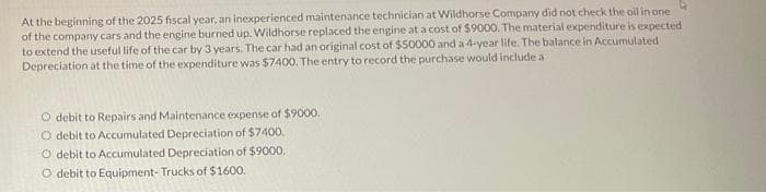 At the beginning of the 2025 fiscal year, an inexperienced maintenance technician at Wildhorse Company did not check the oil in one
of the company cars and the engine burned up. Wildhorse replaced the engine at a cost of $9000. The material expenditure is expected
to extend the useful life of the car by 3 years. The car had an original cost of $50000 and a 4-year life. The balance in Accumulated
Depreciation at the time of the expenditure was $7400. The entry to record the purchase would include a
O debit to Repairs and Maintenance expense of $9000.
O debit to Accumulated Depreciation of $7400.
O debit to Accumulated Depreciation of $9000.
O debit to Equipment- Trucks of $1600.