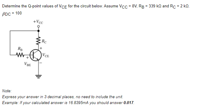 Determine the Q-point values of VCE for the circuit below. Assume Vcc = 8V, Rg = 339 ka and Rc = 2 kn.
BDC = 100
+Vcc
VCE
VBE
Note:
Express your answer in 3 decimal places, no need to include the unit.
Example: If your calculated answer is 16.8395mA you should answer 0.017.
