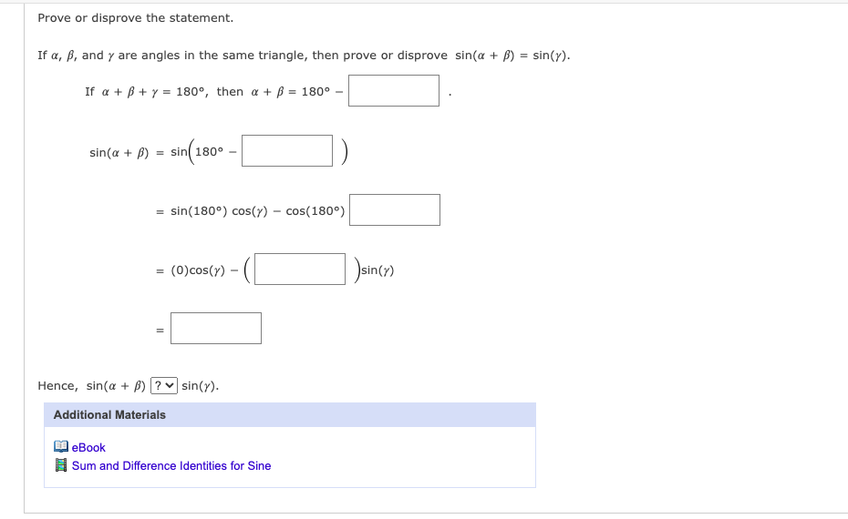 Prove or disprove the statement.
If a, b, and y are angles in the same triangle, then prove or disprove sin(a + B)
If a + B + y = 180°, then a + ß = 180°
sin(a + B) = sin 180°
=
sin(180°) cos(y) - cos(180°)
= (0) cos(y)
Hence, sin(a + B)? ✓ sin(y).
Additional Materials
eBook
Sum and Difference Identities for Sine
sin(y)
sin(y).