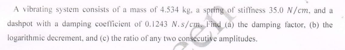 A vibrating system consists of a mass of 4.534 kg, a spring of stiffness 35.0 N/cm, and a
dashpot with a damping coefficient of 0.1243 N.s/cm. Find (a) the damping factor, (b) the
logarithmic decrement, and (c) the ratio of any two consecutive amplitudes.
